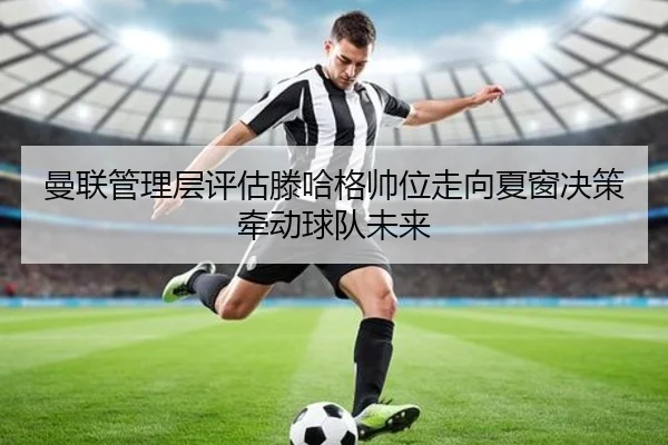 曼联管理层评估滕哈格帅位走向夏窗决策牵动球队未来