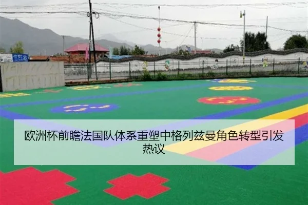 欧洲杯前瞻法国队体系重塑中格列兹曼角色转型引发热议
