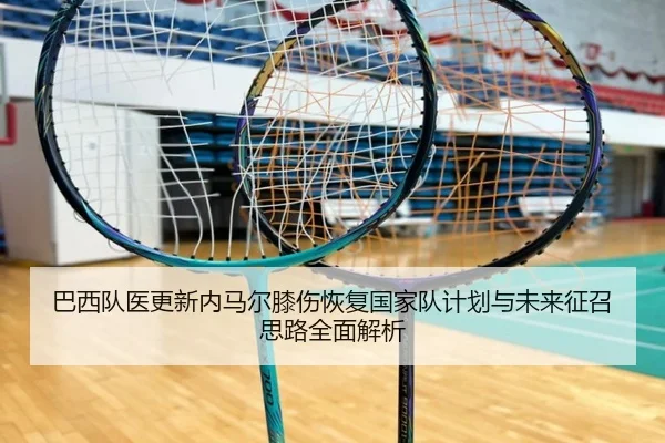 巴西队医更新内马尔膝伤恢复国家队计划与未来征召思路全面解析