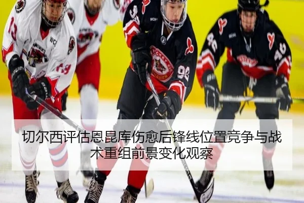 切尔西评估恩昆库伤愈后锋线位置竞争与战术重组前景变化观察