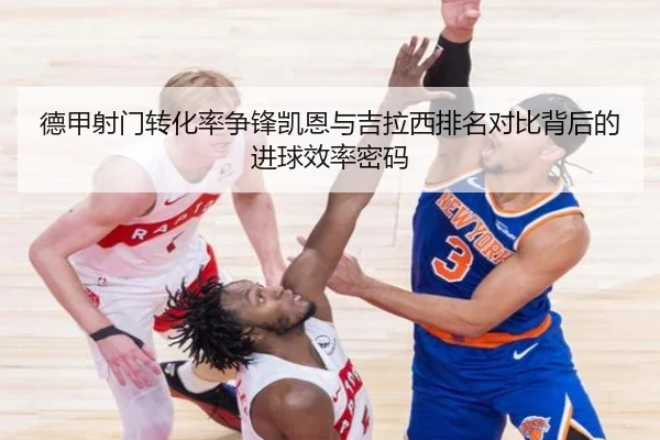 德甲射门转化率争锋凯恩与吉拉西排名对比背后的进球效率密码