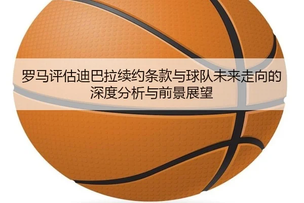 罗马评估迪巴拉续约条款与球队未来走向的深度分析与前景展望