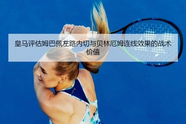 皇马评估姆巴佩左路内切与贝林厄姆连线效果的战术价值