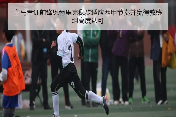 皇马青训前锋恩德里克稳步适应西甲节奏并赢得教练组高度认可